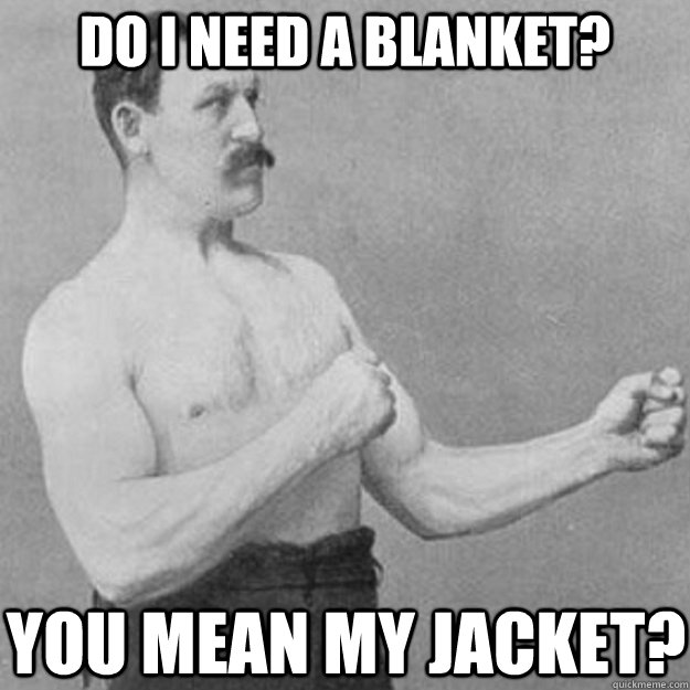 Do i need a blanket? you mean my jacket?  overly manly man