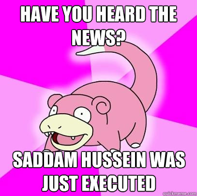 Have you heard the news? Saddam Hussein was just executed  Slowpoke