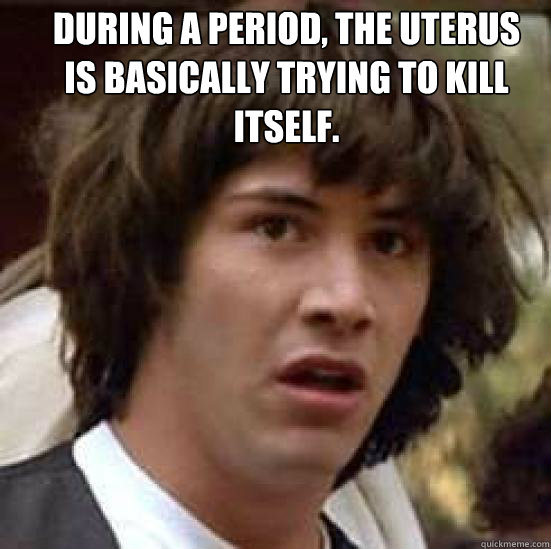 During a period, the uterus is basically trying to kill itself. - During a period, the uterus is basically trying to kill itself.  conspiracy keanu