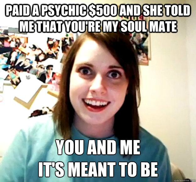 Paid a psychic $500 and she told me that you're my soul mate you and me 
it's meant to be  Overly Attached Girlfriend