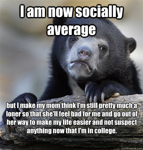 I am now socially average but I make my mom think I'm still pretty much a loner so that she'll feel bad for me and go out of her way to make my life easier and not suspect anything now that I'm in college.  Confession Bear