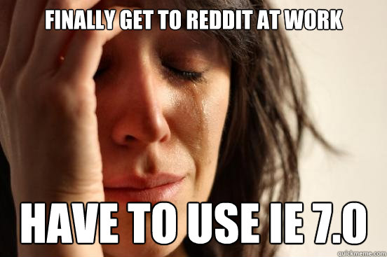 Finally get to Reddit at work have to use IE 7.0  First World Problems
