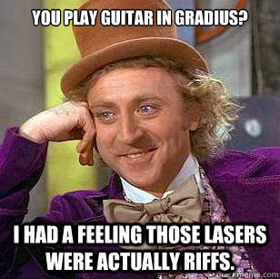 You play guitar in Gradius? I had a feeling those lasers were actually riffs.  Condescending Wonka
