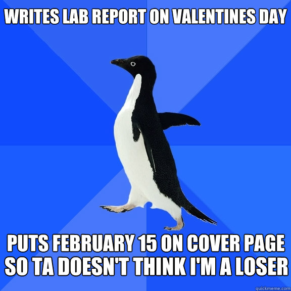 Writes lab report on valentines day  Puts February 15 on cover page so TA doesn't think i'm a loser  Socially Awkward Penguin