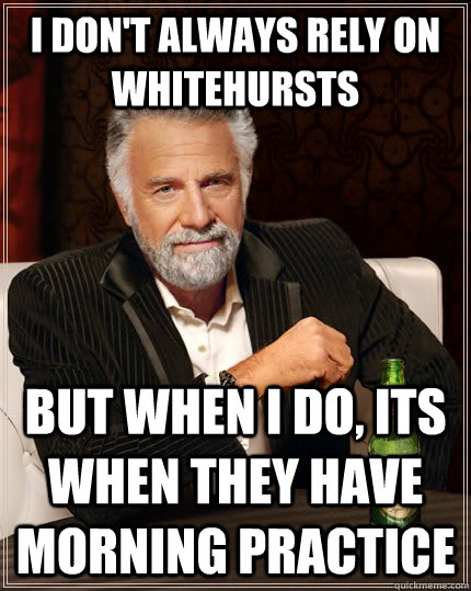 I don't always rely on whitehursts but when I do, its when they have morning practice  The Most Interesting Man In The World