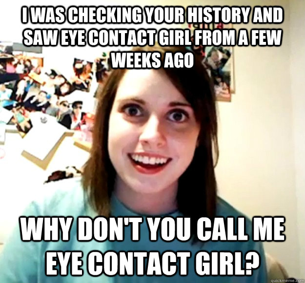 I was checking your history and saw eye contact girl from a few weeks ago why don't you call me eye contact girl?  Overly Attached Girlfriend