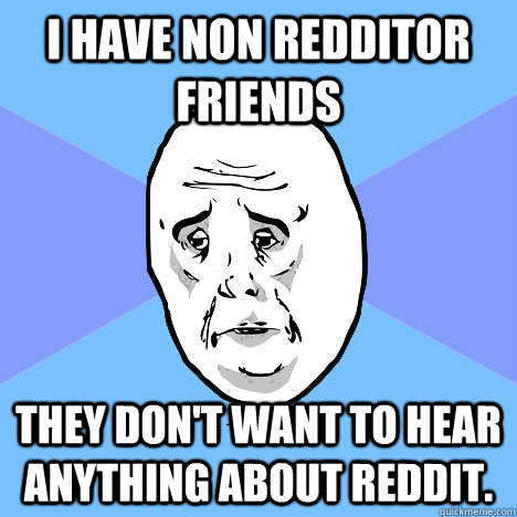 I have non redditor friends they don't want to hear anything about reddit.  Okay Guy