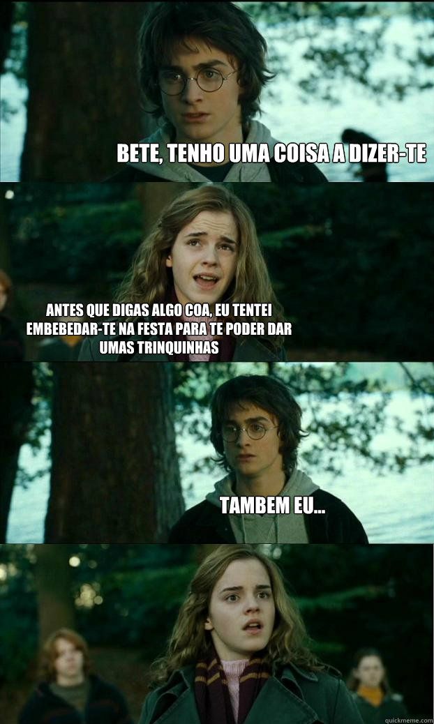 bete, tenho uma coisa a dizer-te antes que digas algo coa, eu tentei embebedar-te na festa para te poder dar umas trinquinhas tambem eu...  Horny Harry