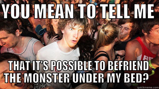 YOU MEAN TO TELL ME  THAT IT'S POSSIBLE TO BEFRIEND THE MONSTER UNDER MY BED?   Sudden Clarity Clarence
