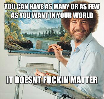 you can have as many or as few as you want in your world it doesnt fuckin matter  BossRob
