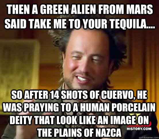 then a green alien from mars said take me to your tequila.... So after 14 shots of cuervo, he was praying to a human porcelain deity that look like an image on the plains of nazca  Alien guy from history channel