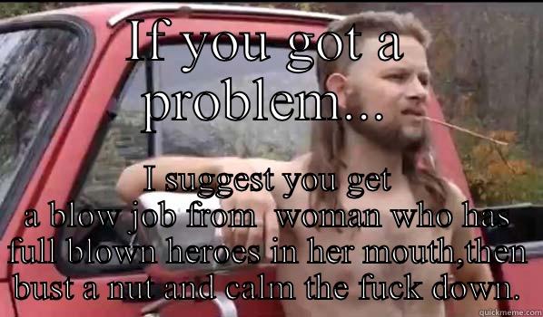 IF YOU GOT A PROBLEM... I SUGGEST YOU GET A BLOW JOB FROM  WOMAN WHO HAS FULL BLOWN HEROES IN HER MOUTH,THEN BUST A NUT AND CALM THE FUCK DOWN. Almost Politically Correct Redneck