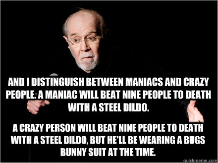 And I distinguish between maniacs and crazy people. A maniac will beat nine people to death with a steel dildo.   A crazy person will beat nine people to death with a steel dildo, but he'll be wearing a Bugs Bunny suit at the time. - And I distinguish between maniacs and crazy people. A maniac will beat nine people to death with a steel dildo.   A crazy person will beat nine people to death with a steel dildo, but he'll be wearing a Bugs Bunny suit at the time.  George Carlin