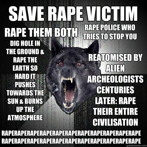 save rape victim rape them both rape police who tries to stop you dig hole in the ground & rape the earth so hard it pushes towards the sun & burns up the atmosphere reatomised by alien archeologists centuries later: rape their entire civilisation raperap  Insanity Wolf