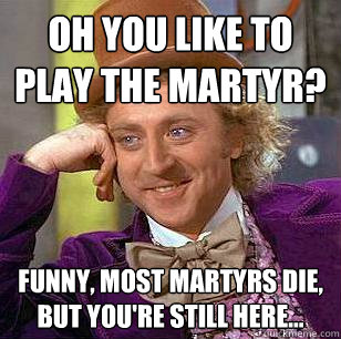 Oh you like to play the martyr? Funny, most martyrs die, but you're still here...  Condescending Wonka