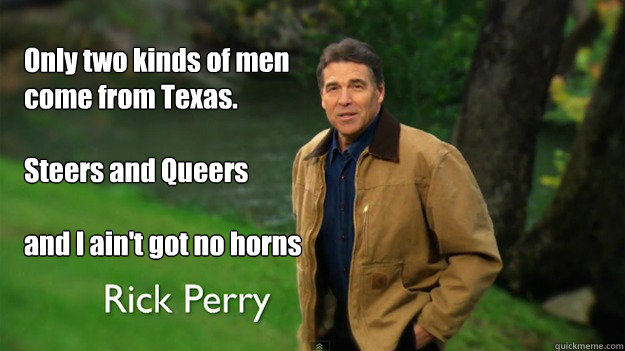 Only two kinds of men come from Texas.

Steers and Queers

and I ain't got no horns - Only two kinds of men come from Texas.

Steers and Queers

and I ain't got no horns  Rick Perry- Strong