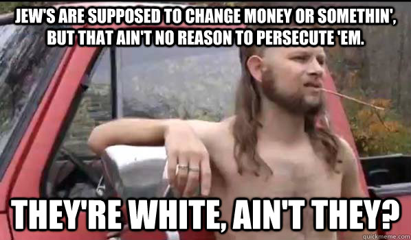 Jew's are supposed to change money or somethin', but that ain't no reason to persecute 'em. They're white, ain't they?  Almost Politically Correct Redneck