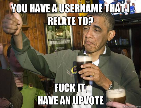 You have a username that I relate to? Fuck it,
have an upvote  Upvoting Obama