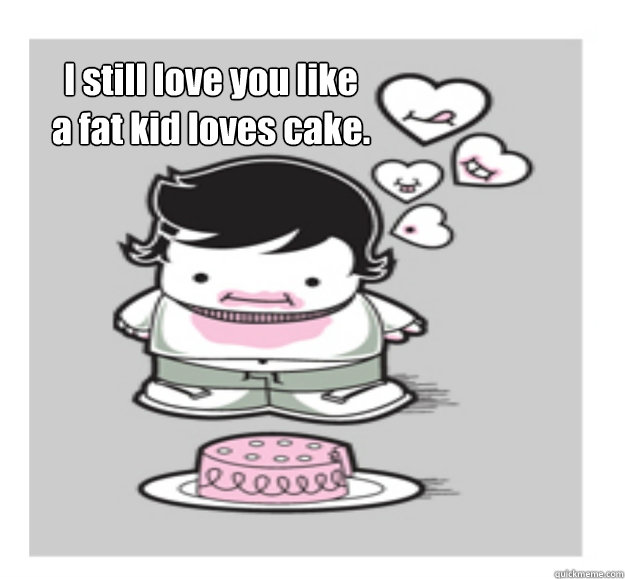 I still love you like
a fat kid loves cake.  