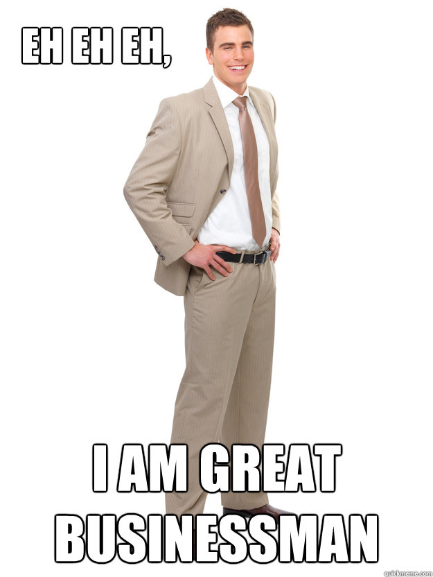 Eh eh eh, I am great businessman  Great businessman