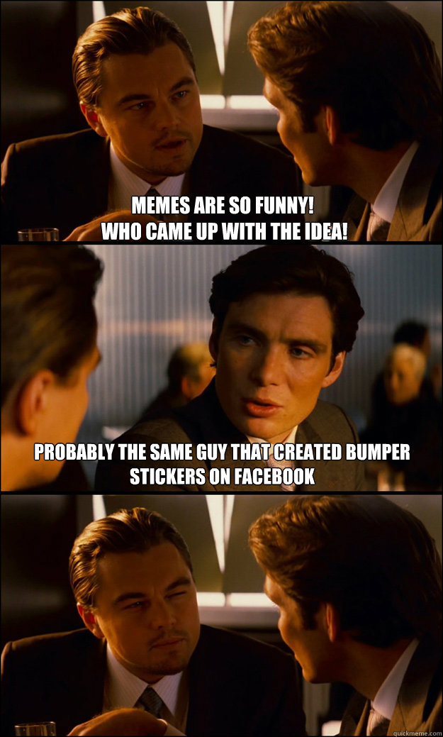 Memes are so funny!
 Who came up with the idea!  Probably the same guy that created bumper stickers on facebook  Inception