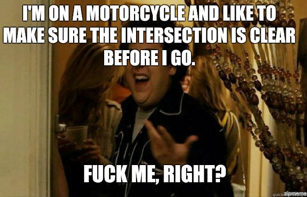 I'm on a motorcycle and like to make sure the intersection is clear before I go.  FUCK ME, RIGHT?  fuck me right