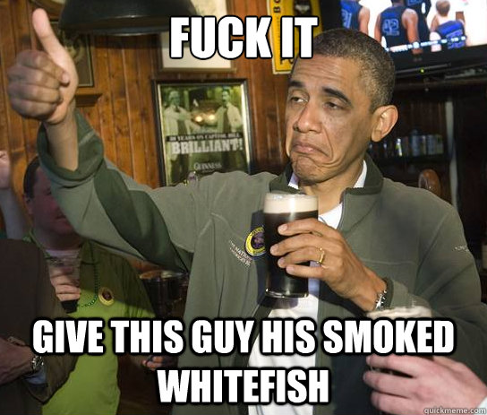 Fuck it Give this guy his smoked whitefish  Upvoting Obama