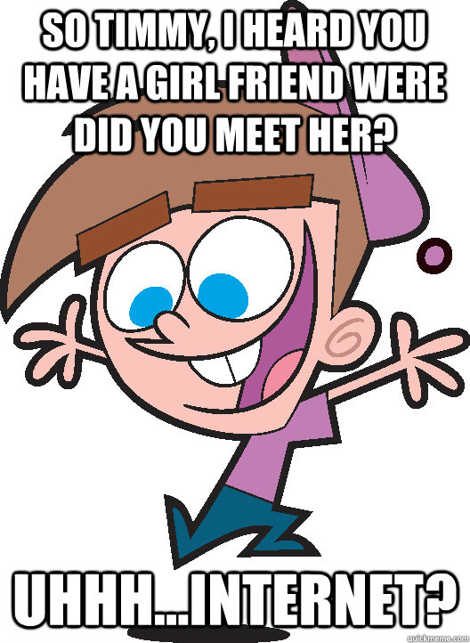 so timmy, i heard you have a girl friend were did you meet her? Uhhh...Internet?  Timmyturner