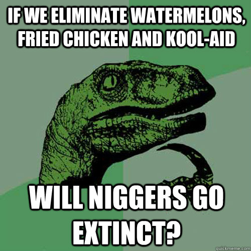 If we eliminate watermelons, fried chicken and kool-aid Will niggers go extinct? - If we eliminate watermelons, fried chicken and kool-aid Will niggers go extinct?  Philosoraptor