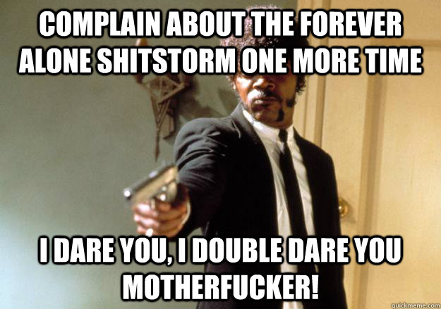 COMPLAIN ABOUT THE FOREVER ALONE SHITSTORM ONE MORE TIME i dare you, i double dare you motherfucker! - COMPLAIN ABOUT THE FOREVER ALONE SHITSTORM ONE MORE TIME i dare you, i double dare you motherfucker!  Samuel L Jackson
