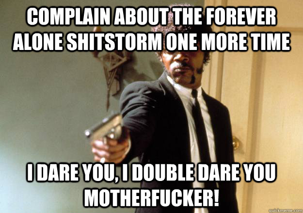 COMPLAIN ABOUT THE FOREVER ALONE SHITSTORM ONE MORE TIME i dare you, i double dare you motherfucker!  Samuel L Jackson