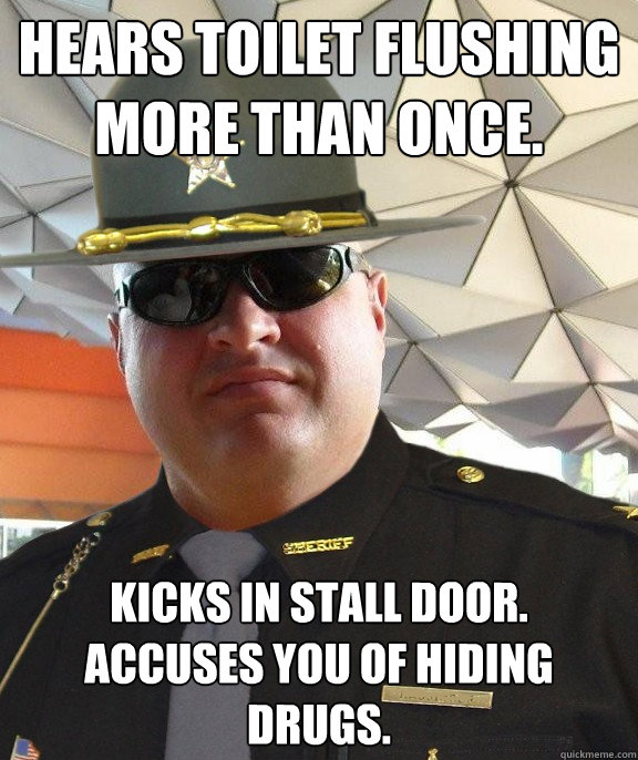 Hears toilet flushing more than once. Kicks in stall door.  Accuses you of hiding drugs. - Hears toilet flushing more than once. Kicks in stall door.  Accuses you of hiding drugs.  Scumbag sheriff