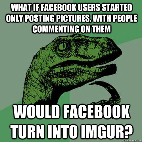 What if Facebook users started only posting pictures, with people commenting on them would facebook turn into imgur?  Philosoraptor