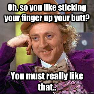 Oh, so you like sticking your finger up your butt? You must really like that.. - Oh, so you like sticking your finger up your butt? You must really like that..  Condescending Wonka