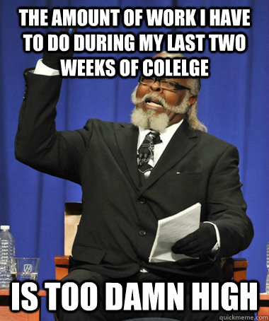 The amount of work I have to do during my last two weeks of colelge Is too damn high  The Rent Is Too Damn High