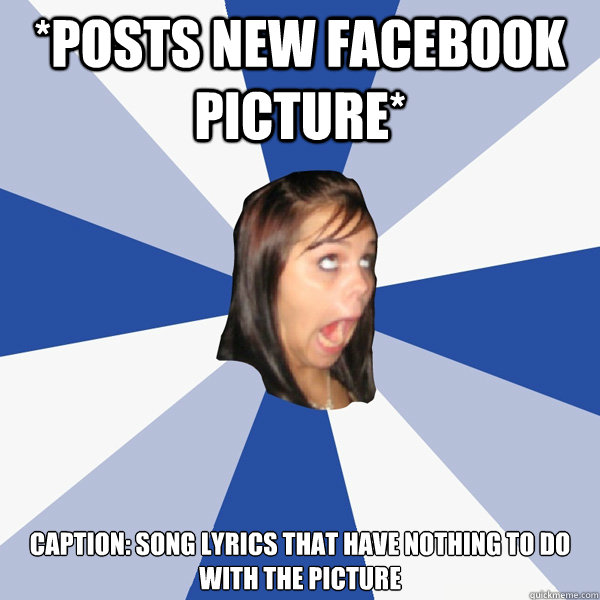 *POSTS NEW FACEBOOK PICTURE* Caption: Song lyrics that have nothing to do with the picture  Annoying Facebook Girl