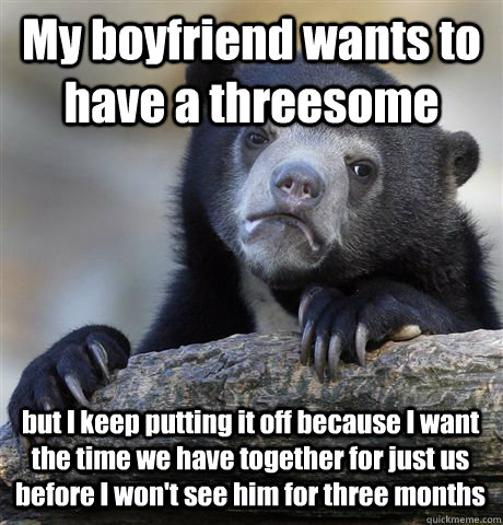 My boyfriend wants to have a threesome but I keep putting it off because I want the time we have together for just us before I won't see him for three months - My boyfriend wants to have a threesome but I keep putting it off because I want the time we have together for just us before I won't see him for three months  Confession Bear