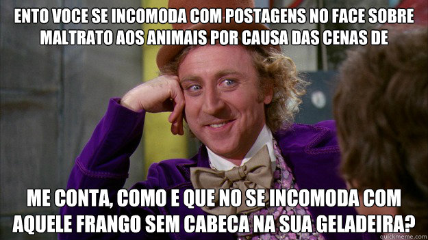 Então voce se incomoda com postagens no face sobre maltrato aos animais por causa das cenas de violencia... Me conta, como e que não se incomoda com aquele frango sem cabeca na sua geladeira?  