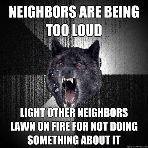 neighbors are being too loud light other neighbors 
lawn on fire for not doing 
something about it  Insanity Wolf