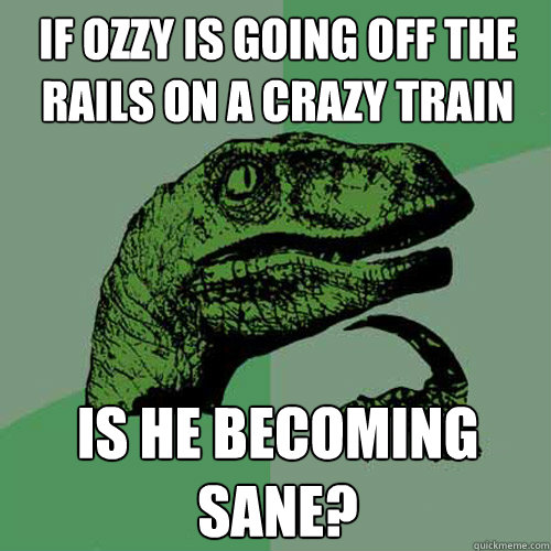 If Ozzy is going off the rails on a crazy train is he becoming sane?  Philosoraptor