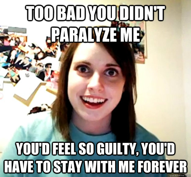 Too bad you didn't paralyze me you'd feel so guilty, you'd have to stay with me forever - Too bad you didn't paralyze me you'd feel so guilty, you'd have to stay with me forever  Overly Attached Girlfriend