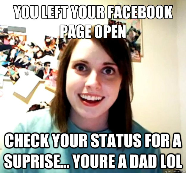 you left your facebook page open
 check your status for a suprise... youre a dad lol  Overly Attached Girlfriend