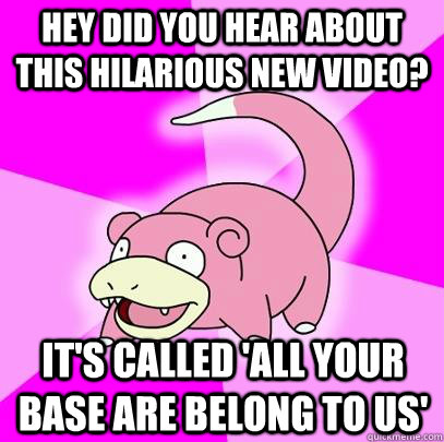 Hey did you hear about this hilarious new video? It's called 'All your base are belong to us'  Slowpoke