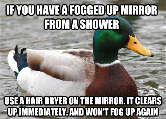 If you have a fogged up mirror from a shower Use a hair dryer on the mirror. It clears up immediately, and won't fog up again  Actual Advice Mallard