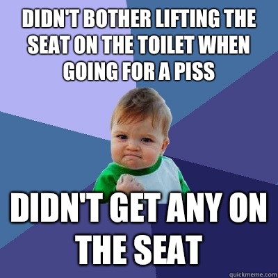 Didn't bother lifting the seat on the toilet when going for a piss  Didn't get any on the seat  Success Kid