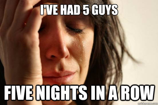 I've had 5 Guys Five Nights in a Row  First World Problems