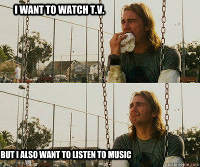 I want to watch T.V. but i also want to listen to music  First World Stoner Problems