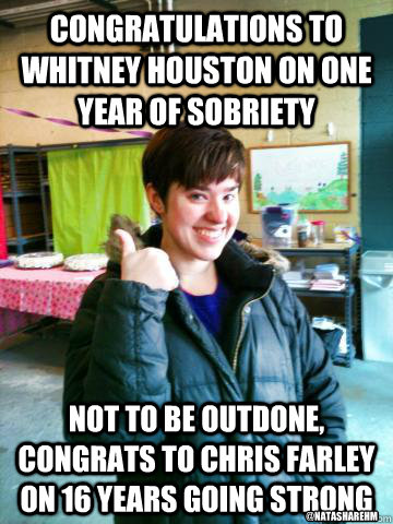 Congratulations to whitney houston on one year of sobriety not to be outdone, congrats to chris farley on 16 years going strong @natasharehm  