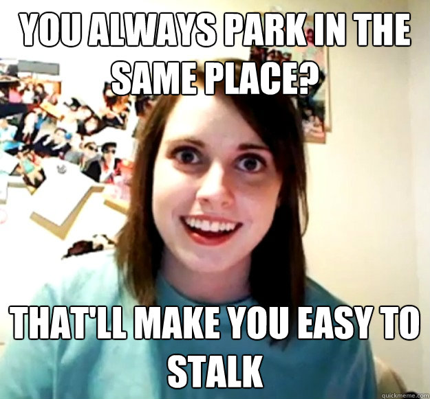 You always park in the same place? That'll make you easy to stalk  - You always park in the same place? That'll make you easy to stalk   Overly Attached Girlfriend