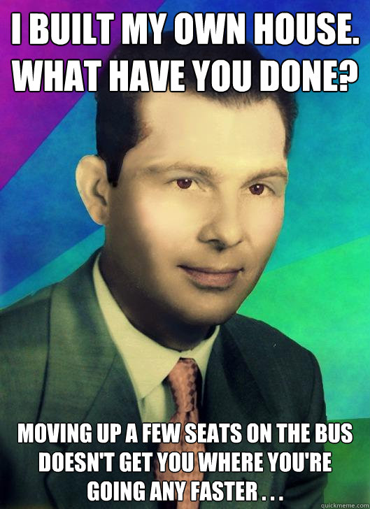 I built my own house.  What have you done? Moving up a few seats on the bus doesn't get you where you're going any faster . . . - I built my own house.  What have you done? Moving up a few seats on the bus doesn't get you where you're going any faster . . .  Misc